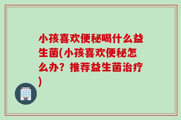 小孩喜欢喝什么益生菌(小孩喜欢怎么办?推荐益生菌) 小孩喜欢喝什么益生菌(小孩喜欢怎么办?推荐益生菌)