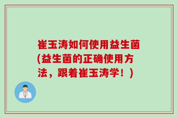 崔玉涛如何使用益生菌(益生菌的正确使用方法，跟着崔玉涛学！)