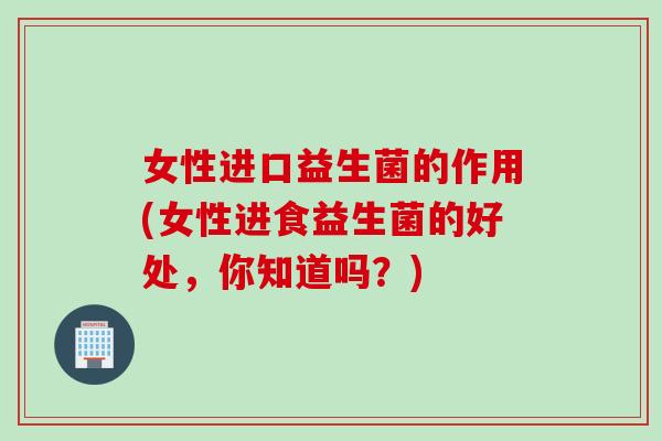 女性进口益生菌的作用(女性进食益生菌的好处,你知道吗?) 女性进口益生菌的作用(女性进食益生菌的好处,你知道吗?)