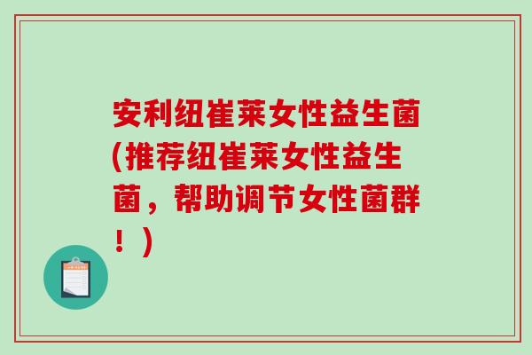 安利纽崔莱女性益生菌(推荐纽崔莱女性益生菌，帮助调节女性菌群！)
