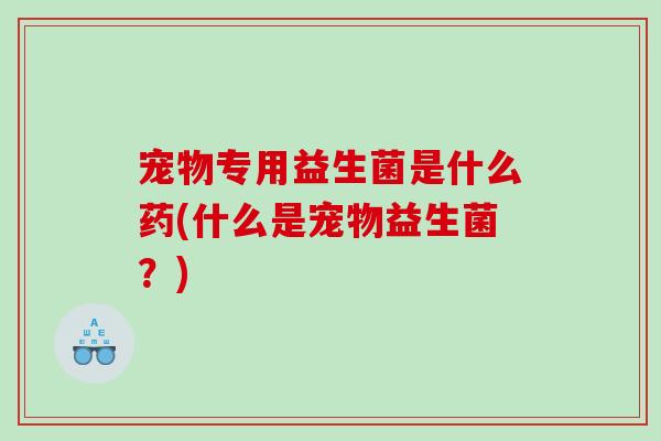 宠物专用益生菌是什么药(什么是宠物益生菌？)