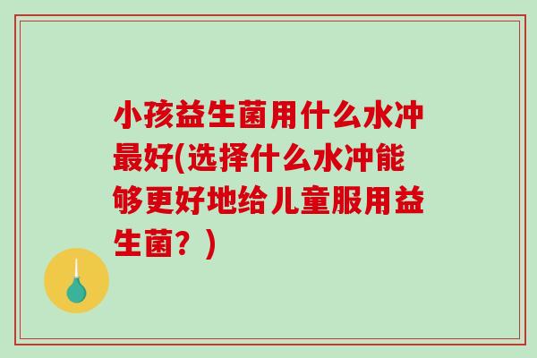 小孩益生菌用什么水冲好(选择什么水冲能够更好地给儿童服用益生菌？)
