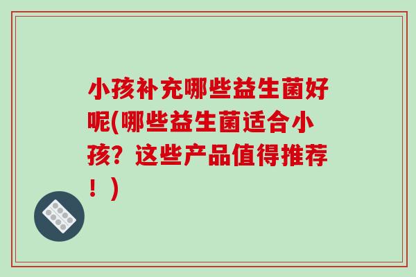 小孩补充哪些益生菌好呢(哪些益生菌适合小孩？这些产品值得推荐！)