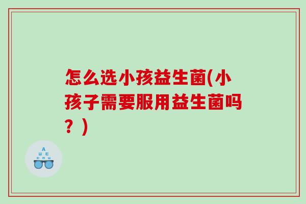 怎么选小孩益生菌(小孩子需要服用益生菌吗？)