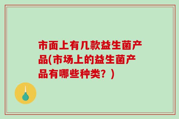 市面上有几款益生菌产品(市场上的益生菌产品有哪些种类？)