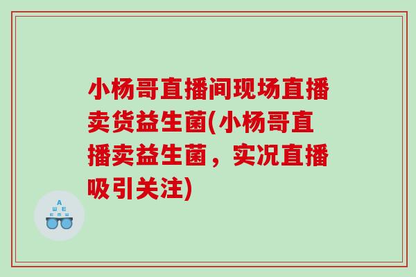 小杨哥直播间现场直播卖货益生菌(小杨哥直播卖益生菌，实况直播吸引关注)