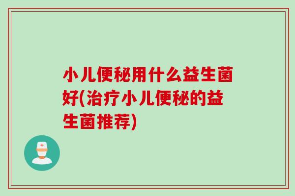 小儿便秘用什么益生菌好(治疗小儿便秘的益生菌推荐)