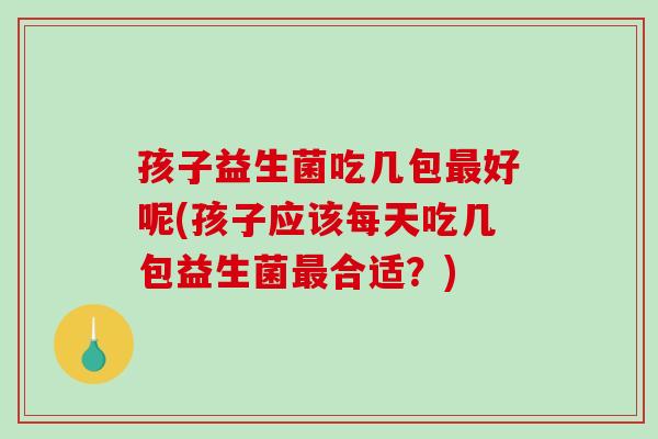 孩子益生菌吃几包最好呢(孩子应该每天吃几包益生菌最合适？)