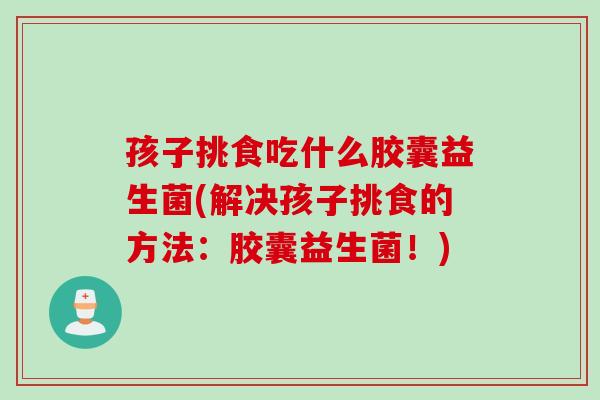 孩子挑食吃什么胶囊益生菌(解决孩子挑食的方法：胶囊益生菌！)