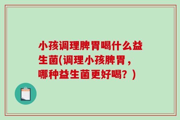 小孩调理脾胃喝什么益生菌(调理小孩脾胃，哪种益生菌更好喝？)