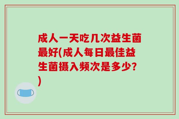 成人一天吃几次益生菌最好(成人每日最佳益生菌摄入频次是多少？)