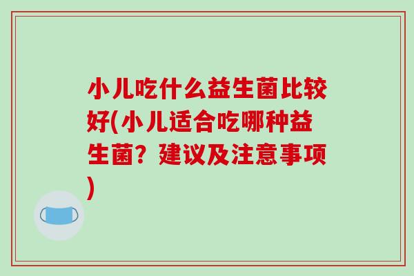 小儿吃什么益生菌比较好(小儿适合吃哪种益生菌？建议及注意事项)