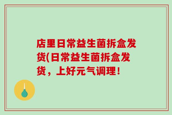 店里日常益生菌拆盒发货(日常益生菌拆盒发货，上好元气调理！