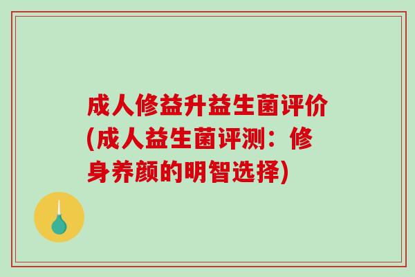 成人修益升益生菌评价(成人益生菌评测：修身养颜的明智选择)