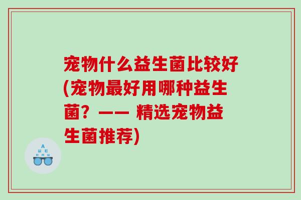 宠物什么益生菌比较好(宠物好用哪种益生菌?—— 精选宠物益生菌推荐) 宠物什么益生菌比较好(宠物好用哪种益生菌?—— 精选宠物益生菌推荐)