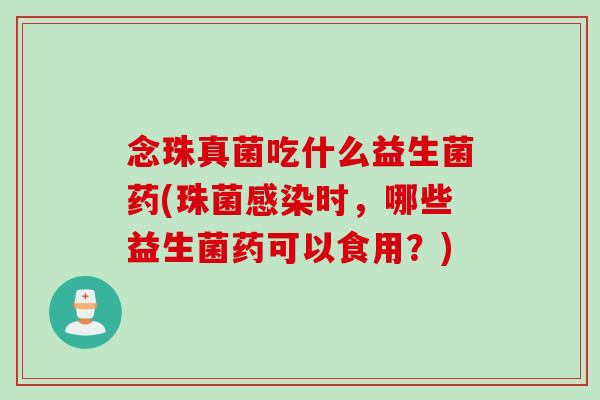 念珠真菌吃什么益生菌药(珠菌感染时，哪些益生菌药可以食用？)