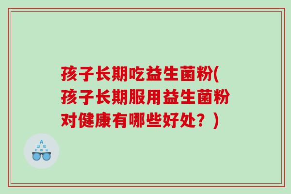 孩子长期吃益生菌粉(孩子长期服用益生菌粉对健康有哪些好处？)