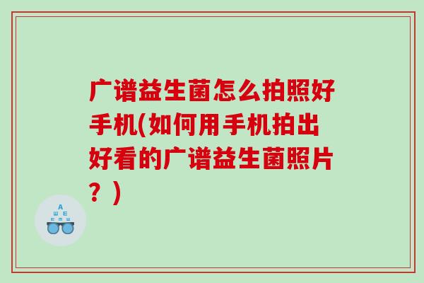 广谱益生菌怎么拍照好手机(如何用手机拍出好看的广谱益生菌照片？)