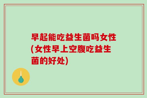 早起能吃益生菌吗女性(女性早上空腹吃益生菌的好处)