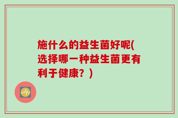 施什么的益生菌好呢(选择哪一种益生菌更有利于健康？)