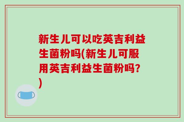 新生儿可以吃英吉利益生菌粉吗(新生儿可服用英吉利益生菌粉吗？)