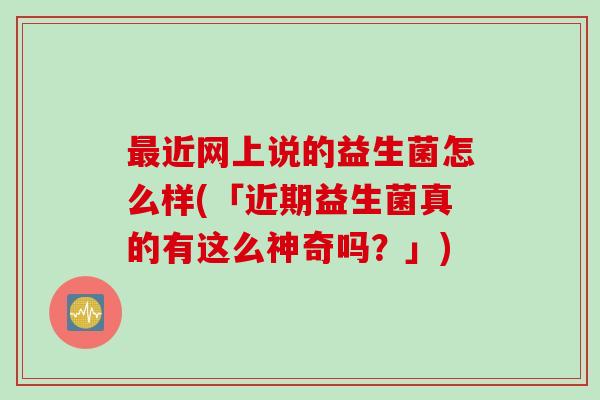 最近网上说的益生菌怎么样(「近期益生菌真的有这么神奇吗？」)