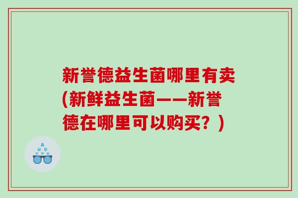 新誉德益生菌哪里有卖(新鲜益生菌——新誉德在哪里可以购买？)