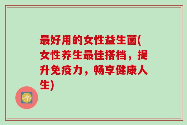 最好用的女性益生菌(女性养生最佳搭档，提升免疫力，畅享健康人生)