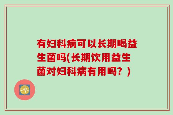 有妇科病可以长期喝益生菌吗(长期饮用益生菌对妇科病有用吗？)