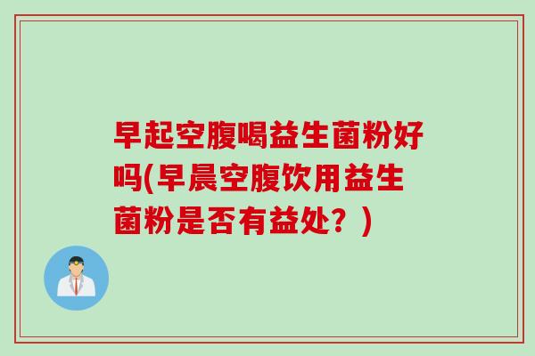 早起空腹喝益生菌粉好吗(早晨空腹饮用益生菌粉是否有益处？)
