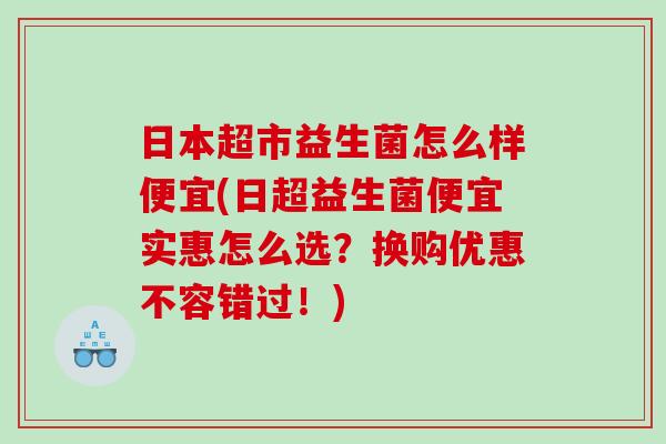 日本超市益生菌怎么样便宜(日超益生菌便宜实惠怎么选？换购优惠不容错过！)