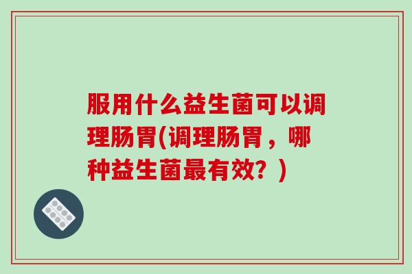 服用什么益生菌可以调理肠胃(调理肠胃，哪种益生菌最有效？)
