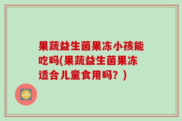 果蔬益生菌果冻小孩能吃吗(果蔬益生菌果冻适合儿童食用吗？)