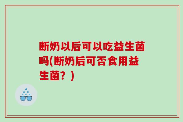 断奶以后可以吃益生菌吗(断奶后可否食用益生菌？)
