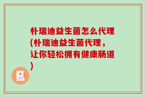 朴瑞迪益生菌怎么代理(朴瑞迪益生菌代理，让你轻松拥有健康肠道)
