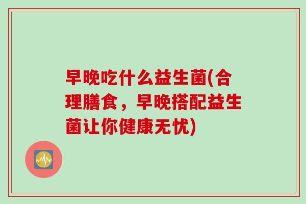 早晚吃什么益生菌(合理膳食，早晚搭配益生菌让你健康无忧)