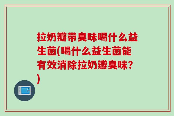 拉奶瓣带臭味喝什么益生菌(喝什么益生菌能有效消除拉奶瓣臭味？)