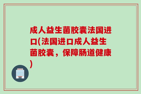成人益生菌胶囊法国进口(法国进口成人益生菌胶囊，保障肠道健康)