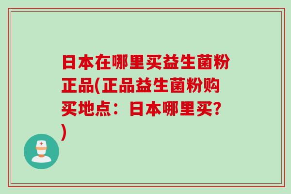 日本在哪里买益生菌粉正品(正品益生菌粉购买地点：日本哪里买？)