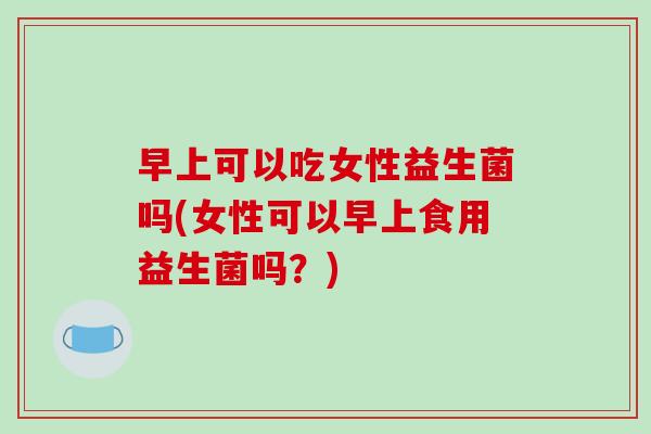 早上可以吃女性益生菌吗(女性可以早上食用益生菌吗？)