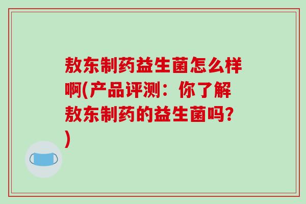 敖东制药益生菌怎么样啊(产品评测：你了解敖东制药的益生菌吗？)