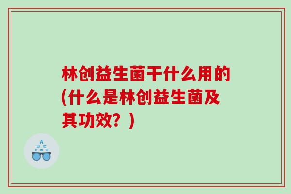 林创益生菌干什么用的(什么是林创益生菌及其功效？)