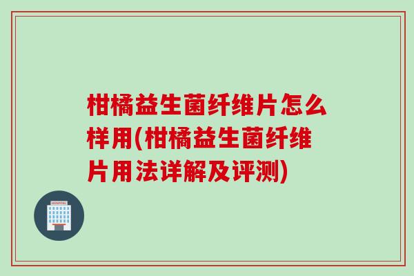 柑橘益生菌纤维片怎么样用(柑橘益生菌纤维片用法详解及评测)