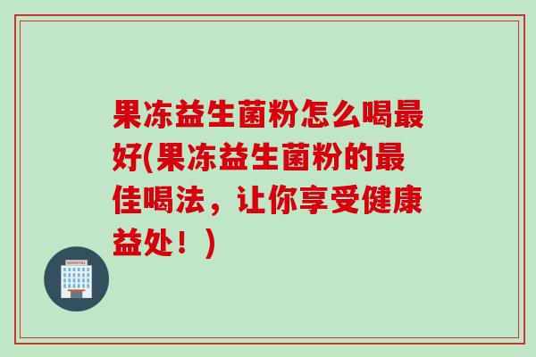 果冻益生菌粉怎么喝最好(果冻益生菌粉的最佳喝法，让你享受健康益处！)