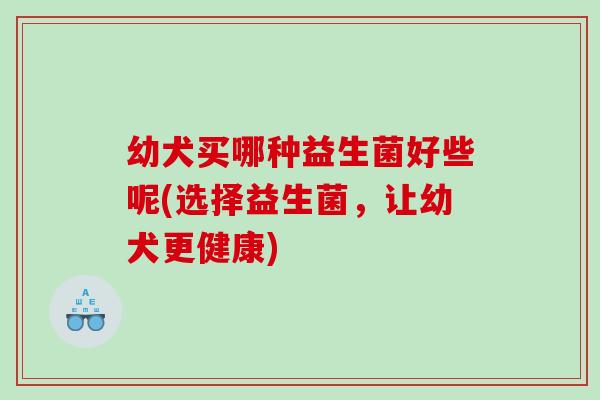 幼犬买哪种益生菌好些呢(选择益生菌，让幼犬更健康)