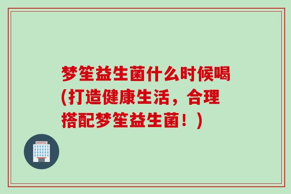梦笙益生菌什么时候喝(打造健康生活,合理搭配梦笙益生菌!) 梦笙益生菌什么时候喝(打造健康生活,合理搭配梦笙益生菌!)