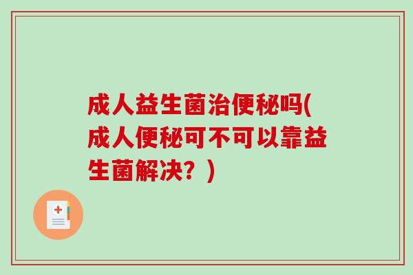 成人益生菌治便秘吗(成人便秘可不可以靠益生菌解决？)