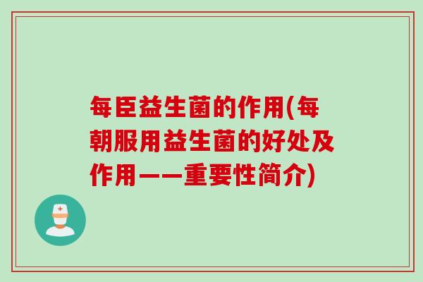 每臣益生菌的作用(每朝服用益生菌的好处及作用——重要性简介)