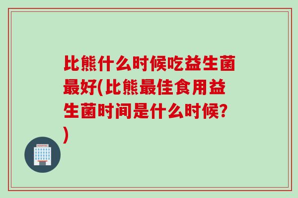 比熊什么时候吃益生菌最好(比熊最佳食用益生菌时间是什么时候？)