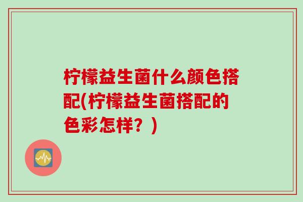 柠檬益生菌什么颜色搭配(柠檬益生菌搭配的色彩怎样？)